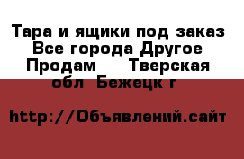 Тара и ящики под заказ - Все города Другое » Продам   . Тверская обл.,Бежецк г.